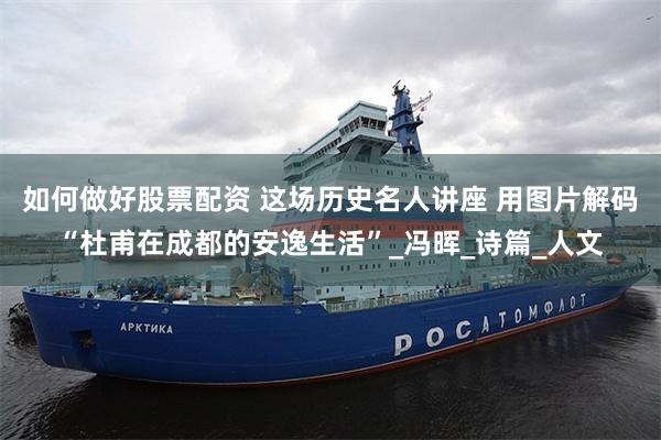如何做好股票配资 这场历史名人讲座 用图片解码“杜甫在成都的安逸生活”_冯晖_诗篇_人文