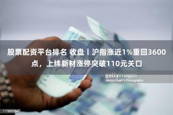 股票配资平台排名 收盘丨沪指涨近1%重回3600点，上纬新材涨停突破110元关口