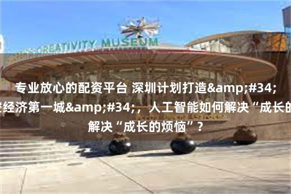 专业放心的配资平台 深圳计划打造&#34;全球低空经济第一城&#34;，人工智能如何解决“成长的烦恼”？