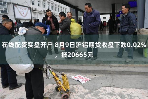 在线配资实盘开户 8月9日沪铝期货收盘下跌0.02%，报20665元
