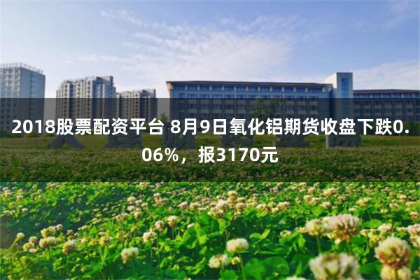 2018股票配资平台 8月9日氧化铝期货收盘下跌0.06%，报3170元