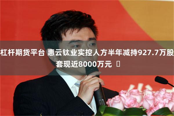 杠杆期货平台 惠云钛业实控人方半年减持927.7万股 套现近8000万元  ​