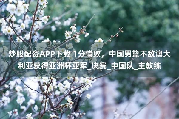 炒股配资APP下载 1分惜败，中国男篮不敌澳大利亚获得亚洲杯亚军_决赛_中国队_主教练