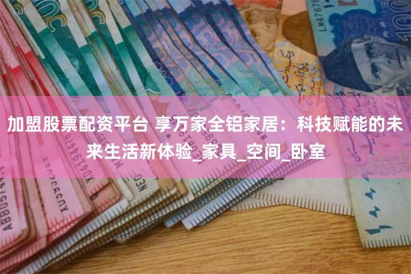 加盟股票配资平台 享万家全铝家居：科技赋能的未来生活新体验_家具_空间_卧室