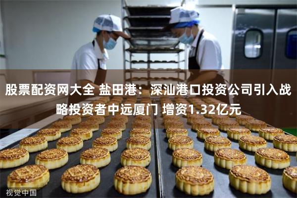 股票配资网大全 盐田港：深汕港口投资公司引入战略投资者中远厦门 增资1.32亿元