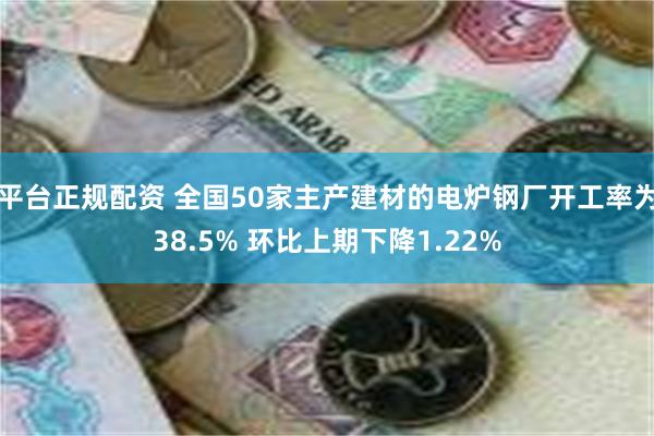 平台正规配资 全国50家主产建材的电炉钢厂开工率为38.5% 环比上期下降1.22%
