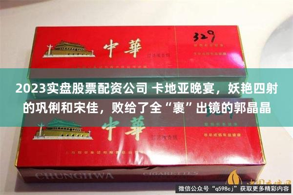 2023实盘股票配资公司 卡地亚晚宴，妖艳四射的巩俐和宋佳，败给了全“裹”出镜的郭晶晶