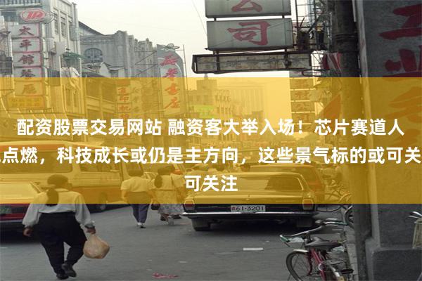 配资股票交易网站 融资客大举入场！芯片赛道人气点燃，科技成长或仍是主方向，这些景气标的或可关注