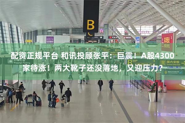 配资正规平台 和讯投顾张平：巨震！A股4300家待涨！两大靴子还没落地，又迎压力？