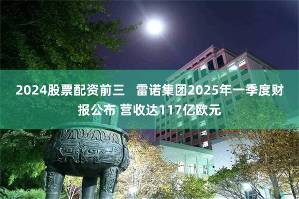 2024股票配资前三 雷诺集团2025年一季度财报公布 营收达117亿欧元